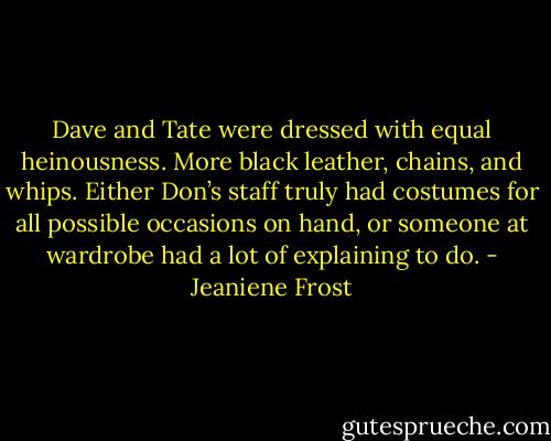 Dave and Tate were dressed with equal heinousness. More black leather, chains, and whips. Either Don’s staff truly had costumes for all possible occasions on hand, or someone at wardrobe had a lot of explaining to do. - Jeaniene Frost