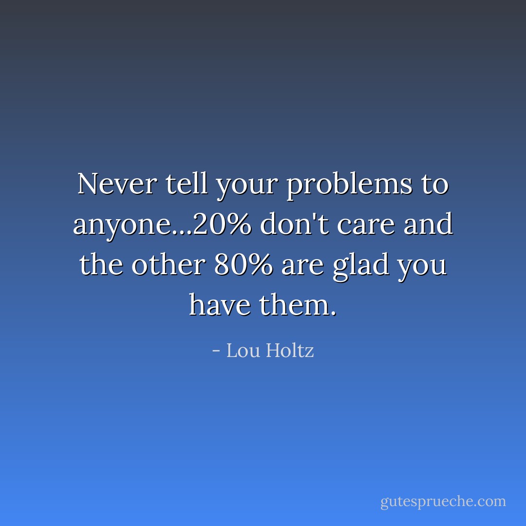 Never tell your problems to anyone...20% don't care and the other 80% are glad you have them. - Lou Holtz