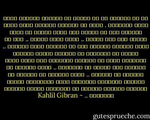 إن ما تشعرون به من الألم هو انكسار القشرة التي تغلف إدراككم . وكما أن القشرة الصلدة التي تحجب الثمرة يجب أن تتحطم حتى يبرز قلبها من ظلمة الأرض إلى نور الشمس .. هكذا أنتم أيضاً .. يجب أن تحطم الآلام قشوركم قبل أن تعرفوا معنى الحياة .. لأنكم لو استطعتم أن تعيروا عجائب حياتكم اليومية حقها من التأمل والدهشة لما كنتم ترون ألامكم أقل غرابة من أفراحكم .. أنتم مخيرون في الكثير من آلامكم .. وهذا الكثير من آلامكم هو الجرعة الشديدة المرارة التي بواسطتها يَشفي الطبيب الحكيم الساهر في أعماقكم أسقام نفوسكم البشرية .. - Kahlil Gibran