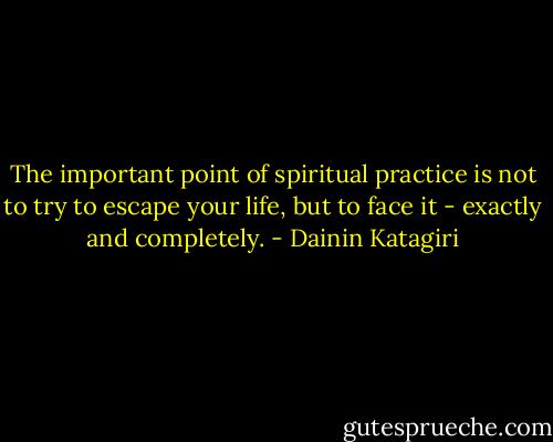 The important point of spiritual practice is not to try to escape your life, but to face it - exactly and completely. - Dainin Katagiri