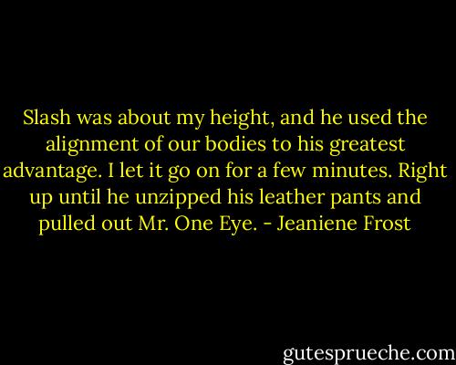 Slash was about my height, and he used the alignment of our bodies to his greatest advantage. I let it go on for a few minutes. Right up until he unzipped his leather pants and pulled out Mr. One Eye. - Jeaniene Frost