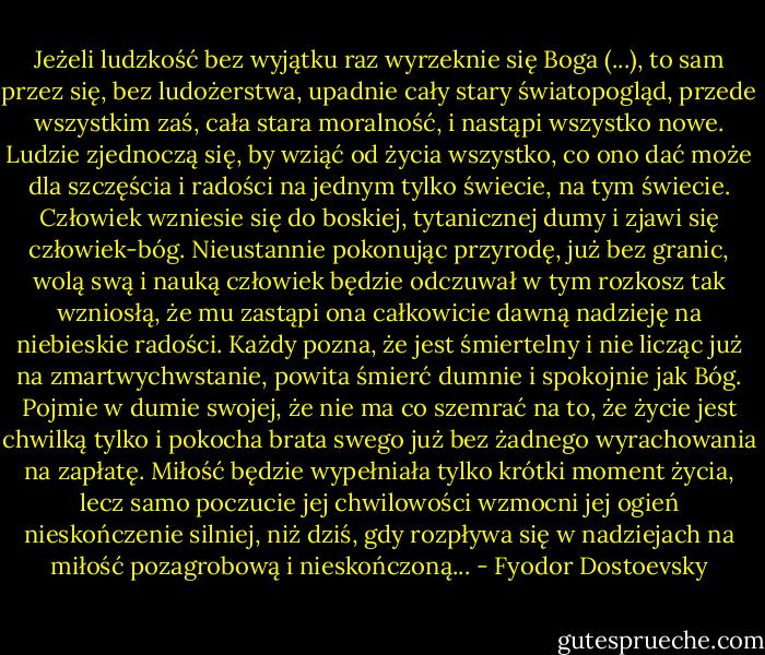 Jeżeli ludzkość bez wyjątku raz wyrzeknie się Boga (...), to sam przez się, bez ludożerstwa, upadnie cały stary światopogląd, przede wszystkim zaś, cała stara moralność, i nastąpi wszystko nowe. Ludzie zjednoczą się, by wziąć od życia wszystko, co ono dać może dla szczęścia i radości na jednym tylko świecie, na tym świecie. Człowiek wzniesie się do boskiej, tytanicznej dumy i zjawi się człowiek-bóg. Nieustannie pokonując przyrodę, już bez granic, wolą swą i nauką człowiek będzie odczuwał w tym rozkosz tak wzniosłą, że mu zastąpi ona całkowicie dawną nadzieję na niebieskie radości. Każdy pozna, że jest śmiertelny i nie licząc już na zmartwychwstanie, powita śmierć dumnie i spokojnie jak Bóg. Pojmie w dumie swojej, że nie ma co szemrać na to, że życie jest chwilką tylko i pokocha brata swego już bez żadnego wyrachowania na zapłatę. Miłość będzie wypełniała tylko krótki moment życia, lecz samo poczucie jej chwilowości wzmocni jej ogień nieskończenie silniej, niż dziś, gdy rozpływa się w nadziejach na miłość pozagrobową i nieskończoną... - Fyodor Dostoevsky
