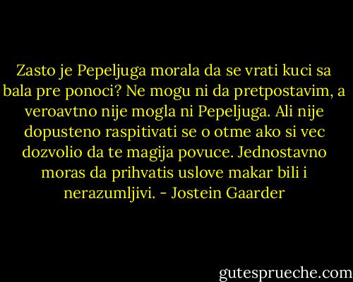 Zasto je Pepeljuga morala da se vrati kuci sa bala pre ponoci? Ne mogu ni da pretpostavim, a veroavtno nije mogla ni Pepeljuga. Ali nije dopusteno raspitivati se o otme ako si vec dozvolio da te magija povuce. Jednostavno moras da prihvatis uslove makar bili i nerazumljivi. - Jostein Gaarder
