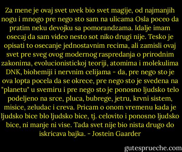 Za mene je ovaj svet uvek bio svet magije, od najmanjih nogu i mnogo pre nego sto sam na ulicama Osla poceo da pratim neku devojku sa pomorandzama. Idalje imam osecaj da sam video nesto sot niko drugi nije. Tesko je opisati to osecanje jednostavnim recima, ali zamisli ovaj svet pre sveg ovog modernog raspredanja o prirodnim zakonima, evolucionistickoj teoriji, atomima i molekulima DNK, biohemiji i nervnim celijama - da, pre nego sto je ova lopta pocela da se okrece, pre nego sto je svedena na "planetu" u svemiru i pre nego sto je ponosno ljudsko telo podeljeno na srce, pluca, bubrege, jetru, krvni sistem, misice, zeludac i creva. Pricam o onom vremenu kada je ljudsko bice blo ljudsko bice, tj. celovito i ponosno ljudsko bice, ni manje ni vise. Tada svet nije bio nista drugo do iskricava bajka. - Jostein Gaarder