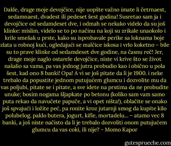 Dakle, drage moje devojčice, nije uopšte važno imate li četrnaest, sedamnaest, dvadest ili pedeset šest godina! Susretao sam ja i devojčice od sedamdeset dve, i odmah se nekako videlo da su još klinke: mislim, videlo se to po načinu na koji su zrikale unaokolo i krile smešak u prste, kako su isprobavale perike sa loknama boje zlata u robnoj kući, ogledajući se malčice iskosa i vrlo koketno – bile su to prave klinke od sedamdeset dve godine, na časnu reč! Jer, drage moje naglo ostarele devojčice, niste vi krive što se život našalio sa vama, pa vas jednog jutra probudio kao i obično u pola šest, kad ono 8 banki! Opa! A vi se još pitate da li je 1900. i neke trebalo da popustite jednom putujućem glumcu i dozvolite mu da vas poljubi, pitate se i pitate, a sve idete na prstima da ne probudite unuke; bosim nogama šljapkate po betonu (koliko sam vam samo puta rekao da navučete papuče, a vi opet ništa!), oblačite se onako još spvajući i ložite peć, pa ronite kroz jutarnji smog da kupite kilo polubelog, paklo butera, jogurt, kifle, mortadelu... – atamo vec 8 banki, a još niste načisto da li je trebalo dozvoliti onom putujućem glumcu da vas coki, ili nije? - Momo Kapor