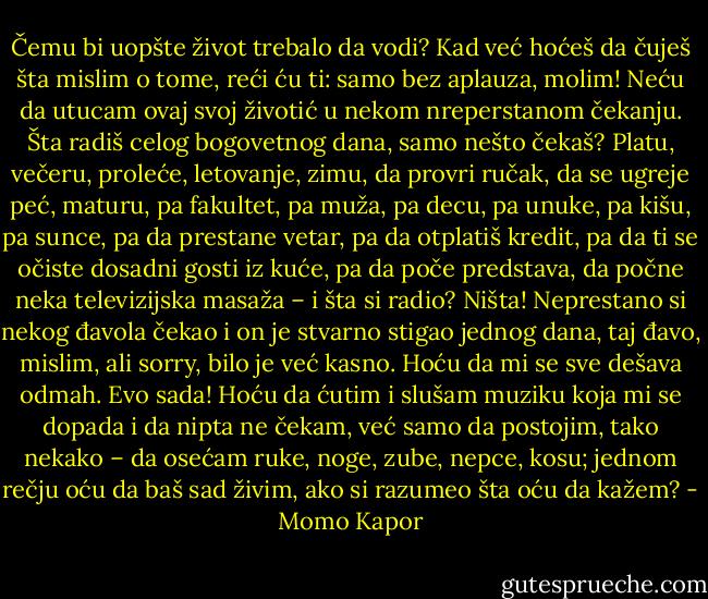 Čemu bi uopšte život trebalo da vodi? Kad već hoćeš da čuješ šta mislim o tome, reći ću ti: samo bez aplauza, molim! Neću da utucam ovaj svoj životić u nekom nreperstanom čekanju. Šta radiš celog bogovetnog dana, samo nešto čekaš? Platu, večeru, proleće, letovanje, zimu, da provri ručak, da se ugreje peć, maturu, pa fakultet, pa muža, pa decu, pa unuke, pa kišu, pa sunce, pa da prestane vetar, pa da otplatiš kredit, pa da ti se očiste dosadni gosti iz kuće, pa da poče predstava, da počne neka televizijska masaža – i šta si radio? Ništa! Neprestano si nekog đavola čekao i on je stvarno stigao jednog dana, taj đavo, mislim, ali sorry, bilo je već kasno. Hoću da mi se sve dešava odmah. Evo sada! Hoću da ćutim i slušam muziku koja mi se dopada i da nipta ne čekam, već samo da postojim, tako nekako – da osećam ruke, noge, zube, nepce, kosu; jednom rečju oću da baš sad živim, ako si razumeo šta oću da kažem? - Momo Kapor