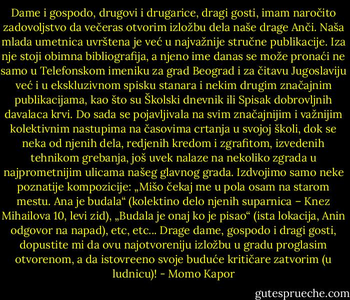 Dame i gospodo, drugovi i drugarice, dragi gosti, imam naročito zadovoljstvo da večeras otvorim izložbu dela naše drage Anči. Naša mlada umetnica uvrštena je već u najvažnije stručne publikacije. Iza nje stoji obimna bibliografija, a njeno ime danas se može pronaći ne samo u Telefonskom imeniku za grad Beograd i za čitavu Jugoslaviju već i u ekskluzivnom spisku stanara i nekim drugim značajnim publikacijama, kao što su Školski dnevnik ili Spisak dobrovljnih davalaca krvi. Do sada se pojavljivala na svim značajnijim i važnijim kolektivnim nastupima na časovima crtanja u svojoj školi, dok se neka od njenih dela, redjenih kredom i zgrafitom, izvedenih tehnikom grebanja, još uvek nalaze na nekoliko zgrada u najprometnijim ulicama našeg glavnog grada. Izdvojimo samo neke poznatije kompozicije: „Mišo čekaj me u pola osam na starom mestu. Ana je budala“ (kolektino delo njenih suparnica – Knez Mihailova 10, levi zid), „Budala je onaj ko je pisao“ (ista lokacija, Anin odgovor na napad), etc, etc... Drage dame, gospodo i dragi gosti, dopustite mi da ovu najotvoreniju izložbu u gradu proglasim otvorenom, a da istovreeno svoje buduće kritičare zatvorim (u ludnicu)! - Momo Kapor