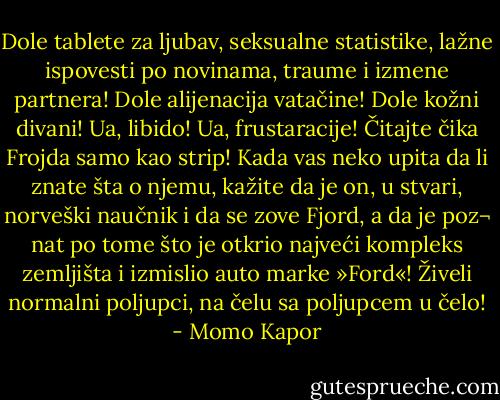 Dole tablete za ljubav, seksualne statistike, lažne ispovesti po novinama, traume i izmene partnera! Dole<br />alijenacija vatačine! Dole kožni divani! Ua, libido! Ua, frustaracije! Čitajte čika Frojda samo kao strip! Kada<br />vas neko upita da li znate šta o njemu, kažite da je on, u stvari, norveški naučnik i da se zove Fjord, a da je poz¬<br />nat po tome što je otkrio najveći kompleks zemljišta i izmislio auto marke »Ford«! Živeli normalni poljupci, na čelu sa poljupcem u čelo! - Momo Kapor