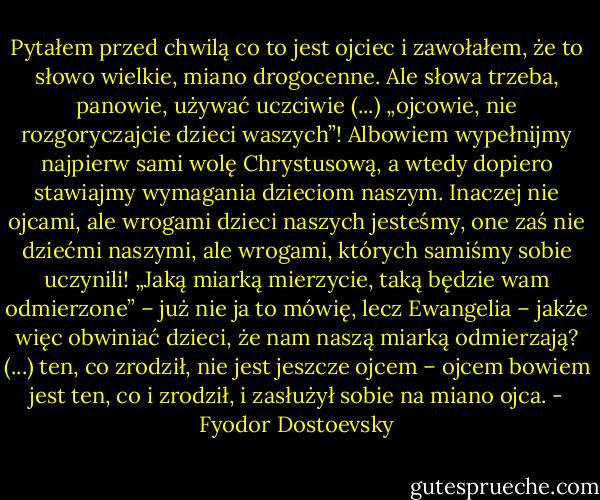 Pytałem przed chwilą co to jest ojciec i zawołałem, że to słowo wielkie, miano drogocenne. Ale słowa trzeba, panowie, używać uczciwie (...) „ojcowie, nie rozgoryczajcie dzieci waszych”! Albowiem wypełnijmy najpierw sami wolę Chrystusową, a wtedy dopiero stawiajmy wymagania dzieciom naszym. Inaczej nie ojcami, ale wrogami dzieci naszych jesteśmy, one zaś nie dziećmi naszymi, ale wrogami, których samiśmy sobie uczynili! „Jaką miarką mierzycie, taką będzie wam odmierzone” – już nie ja to mówię, lecz Ewangelia – jakże więc obwiniać dzieci, że nam naszą miarką odmierzają? (...) ten, co zrodził, nie jest jeszcze ojcem – ojcem bowiem jest ten, co i zrodził, i zasłużył sobie na miano ojca. - Fyodor Dostoevsky