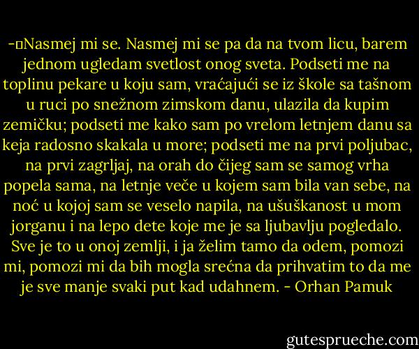 -	Nasmej mi se. Nasmej mi se pa da na tvom licu, barem jednom ugledam svetlost onog sveta. Podseti me na toplinu pekare u koju sam, vraćajući se iz škole sa tašnom u ruci po snežnom zimskom danu, ulazila da kupim zemičku; podseti me kako sam po vrelom letnjem danu sa keja radosno skakala u more; podseti me na prvi poljubac, na prvi zagrljaj, na orah do čijeg sam se samog vrha popela sama, na letnje veče u kojem sam bila van sebe, na noć u kojoj sam se veselo napila, na ušuškanost u mom jorganu i na lepo dete koje me je sa ljubavlju pogledalo. Sve je to u onoj zemlji, i ja želim tamo da odem, pomozi mi, pomozi mi da bih mogla srećna da prihvatim to da me je sve manje svaki put kad udahnem. - Orhan Pamuk