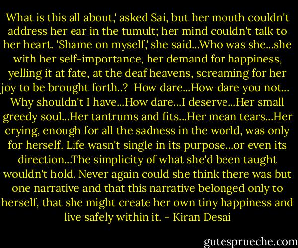 What is this all about,' asked Sai, but her mouth couldn't address her ear in the tumult; her mind couldn't talk to her heart. 'Shame on myself,' she said...Who was she...she with her self-importance, her demand for happiness, yelling it at fate, at the deaf heavens, screaming for her joy to be brought forth..?<br /><br />How dare...How dare you not...<br /><br />Why shouldn't I have...How dare...I deserve...Her small greedy soul...Her tantrums and fits...Her mean tears...Her crying, enough for all the sadness in the world, was only for herself. Life wasn't single in its purpose...or even its direction...The simplicity of what she'd been taught wouldn't hold. Never again could she think there was but one narrative and that this narrative belonged only to herself, that she might create her own tiny happiness and live safely within it. - Kiran Desai