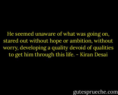 He seemed unaware of what was going on, stared out without hope or ambition, without worry, developing a quality devoid of qualities to get him through this life. - Kiran Desai