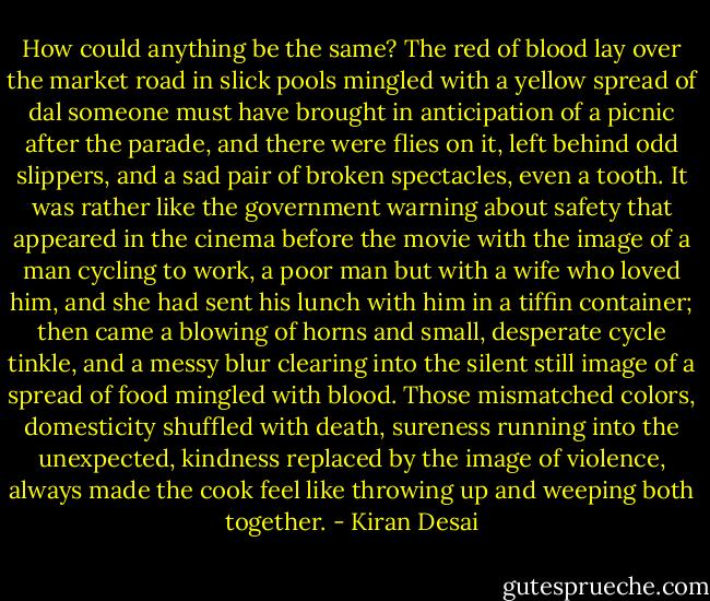 How could anything be the same? The red of blood lay over the market road in slick pools mingled with a yellow spread of dal someone must have brought in anticipation of a picnic after the parade, and there were flies on it, left behind odd slippers, and a sad pair of broken spectacles, even a tooth. It was rather like the government warning about safety that appeared in the cinema before the movie with the image of a man cycling to work, a poor man but with a wife who loved him, and she had sent his lunch with him in a tiffin container; then came a blowing of horns and small, desperate cycle tinkle, and a messy blur clearing into the silent still image of a spread of food mingled with blood. Those mismatched colors, domesticity shuffled with death, sureness running into the unexpected, kindness replaced by the image of violence, always made the cook feel like throwing up and weeping both together. - Kiran Desai