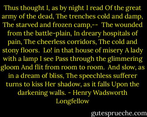 Thus thought I, as by night I read<br />Of the great army of the dead,<br />The trenches cold and damp,<br />The starved and frozen camp,--<br /><br />The wounded from the battle-plain,<br />In dreary hospitals of pain,<br />The cheerless corridors,<br />The cold and stony floors.<br /><br />Lo! in that house of misery<br />A lady with a lamp I see<br />Pass through the glimmering gloom<br />And flit from room to room.<br /><br />And slow, as in a dream of bliss,<br />The speechless sufferer turns to kiss<br />Her shadow, as it falls<br />Upon the darkening walls. - Henry Wadsworth Longfellow