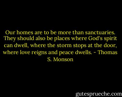 Our homes are to be more than sanctuaries. They should also be places where God's spirit can dwell, where the storm stops at the door, where love reigns and peace dwells. - Thomas S. Monson