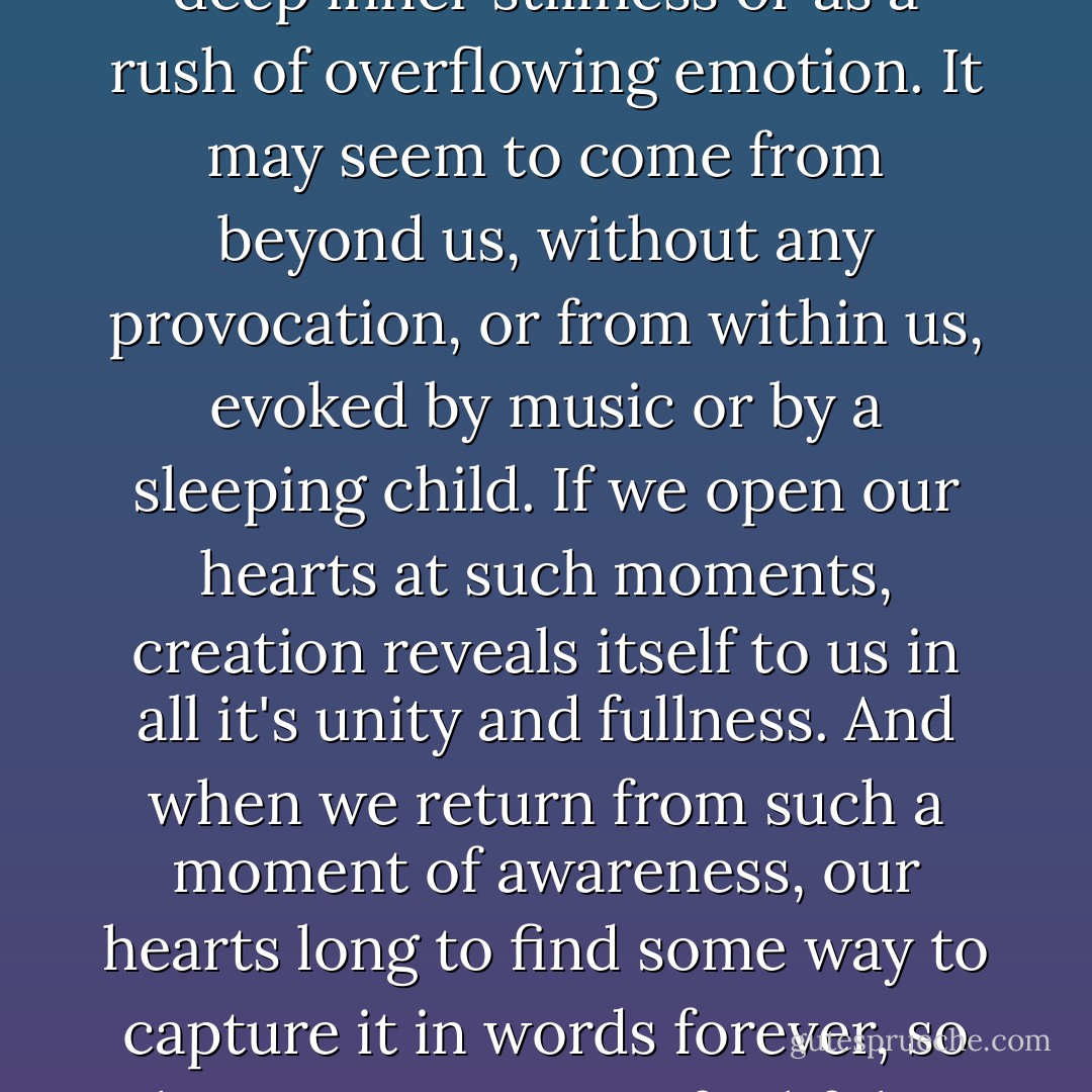 There are times...when we are in the midst of life-moments of confrontation with birth or death, or moments of beauty when nature or love is fully revealed, or moments of terrible loneliness-times when a holy and awesome awareness comes upon us. It may come as deep inner stillness or as a rush of overflowing emotion. It may seem to come from beyond us, without any provocation, or from within us, evoked by music or by a sleeping child. If we open our hearts at such moments, creation reveals itself to us in all it's unity and fullness. And when we return from such a moment of awareness, our hearts long to find some way to capture it in words forever, so that we can remain faithful to it's higher truth.<br /><br />...When my people search for a name to give to the truth we feel at those moments, we call it God, and when we capture that understanding in timeless poetry, we call it praying. - Mary Doria Russell