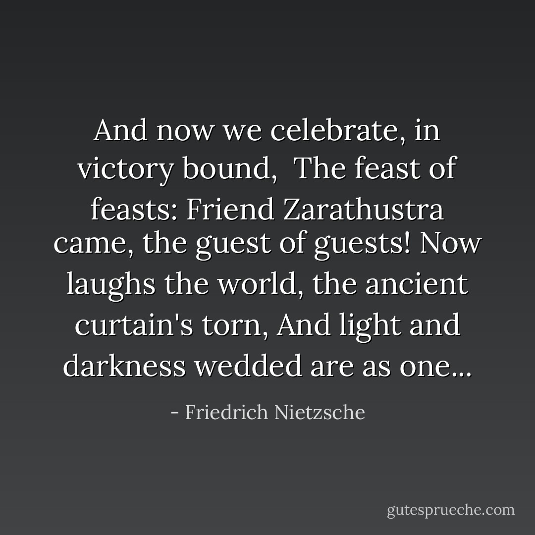 And now we celebrate, in victory bound,<br /> The feast of feasts:<br />Friend Zarathustra came, the guest of guests!<br />Now laughs the world, the ancient curtain's torn,<br />And light and darkness wedded are as one... - Friedrich Nietzsche