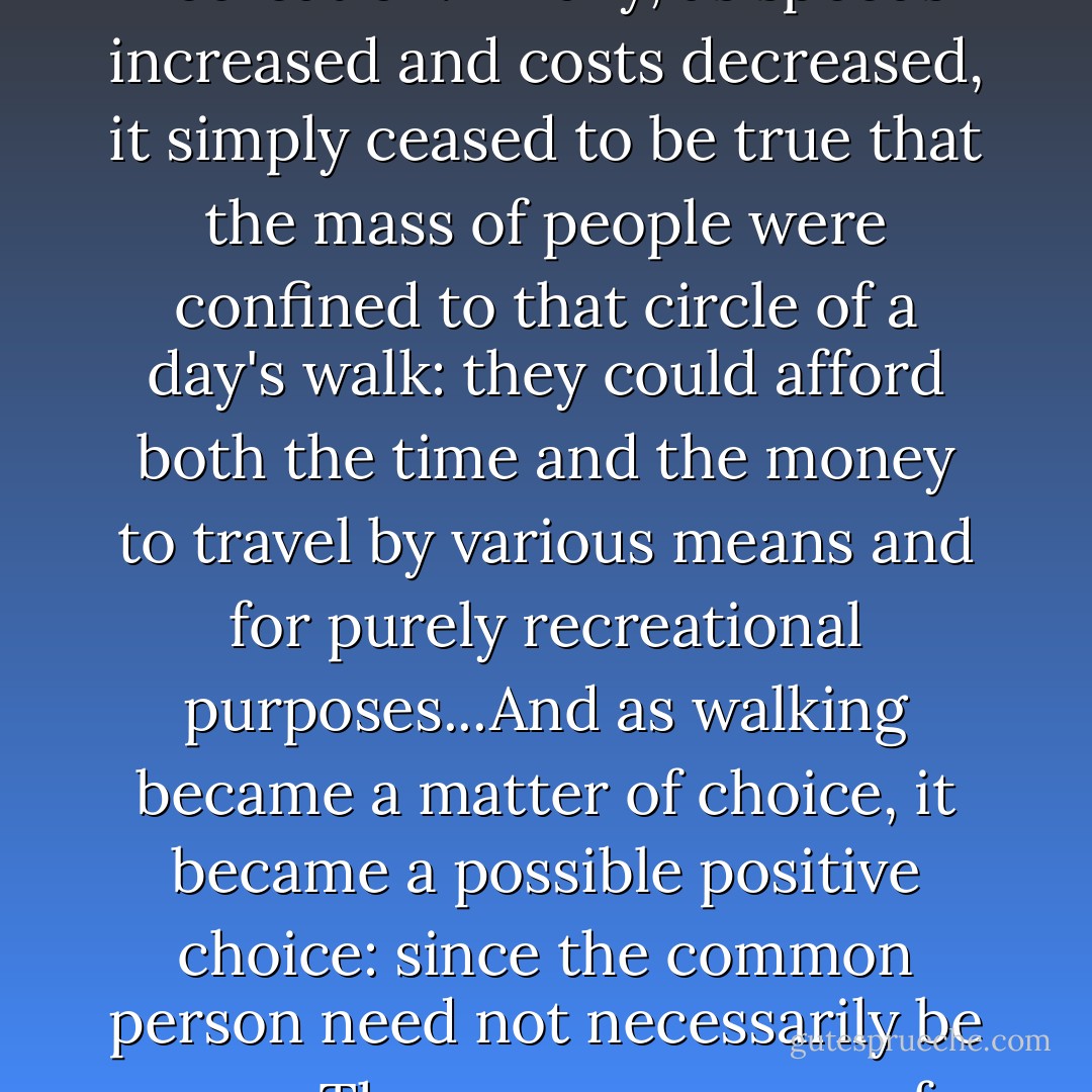 ...I shall let [Anne] Wallace put the case herself, at what I think is necessary length:<br /><br />'As travel in general becomes physically easier, faster, and less expensive, more people want and are able to arrive at more destinations with less unpleasant awareness of their travel process. At the same time the availability of an increasing range of options in conveyance, speed, price, and so forth actually encouraged comparisons of these different modes...and so an increasingly positive awareness of process that even permitted semi-nostalgic glances back at the bad old days...Then, too, although local insularity was more and more threatened...people also quite literally became more accustomed to travel and travellers, less fearful of 'foreign' ways, so that they gradually became able to regard travel as an acceptable recreation. Finally, as speeds increased and costs decreased, it simply ceased to be true that the mass of people were confined to that circle of a day's walk: they could afford both the time and the money to travel by various means and for purely recreational purposes...And as walking became a matter of choice, it became a possible positive choice: since the common person need not necessarily be poor. Thus, as awareness of process became regarded as advantageous, 'economic necessity' became only one possible reading (although still sometimes a correct one) in a field of peripatetic meanings that included 'aesthetic choice'.'<br /><br />It sounds a persuasive case. It is certainly possible that something like the shift in consciousness that Wallace describes may have taken place by the 'end' (as conventionally conceived) of the Romantic period, and influenced the spread of pedestrianism in the 1820s and 1830s; even more likely that such a shift was instrumental in shaping the attitudes of Victorian writing in the railway age, and helped generate the apostolic fervour with which writers like Leslie Stephen and Robert Louis Stevenson treated the walking tour. But it fails to account for the rise of pedestrianism as I have narrated it. - Robin Jarvis