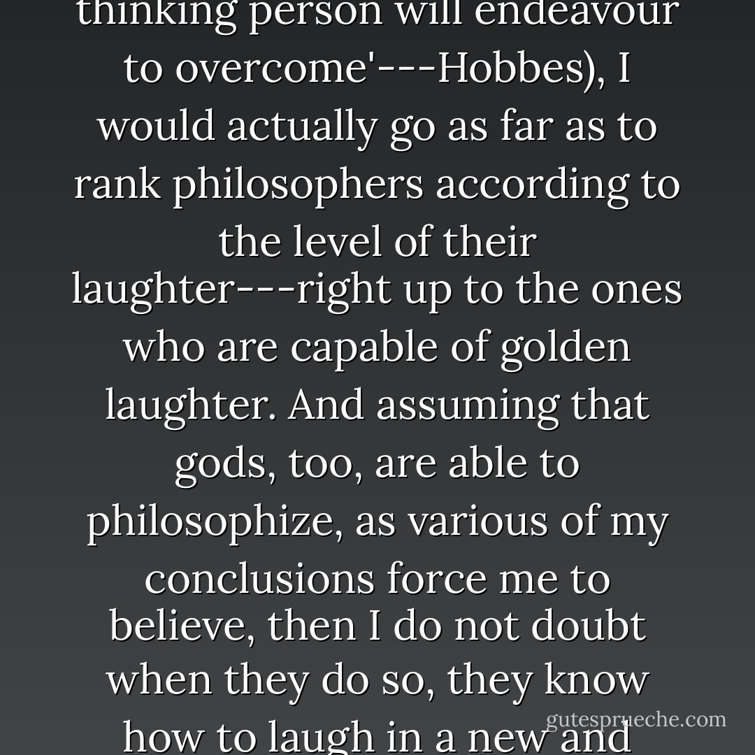 The Olympian vice.--In defiance of that philosopher who as true Englishman tried to give any thinking person's laughter a bad reputation ('Laughter is a nasty infirmity of human nature that any thinking person will endeavour to overcome'---Hobbes), I would actually go as far as to rank philosophers according to the level of their laughter---right up to the ones who are capable of golden laughter. And assuming that gods, too, are able to philosophize, as various of my conclusions force me to believe, then I do not doubt when they do so, they know how to laugh in a new and superhuman fashion---and at the expense of everything serious! Gods like to jeer: it seems that even at religious observances they cannot keep from laughing. - Friedrich Nietzsche