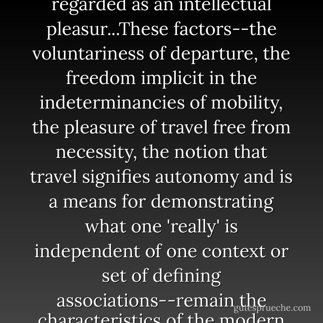 Travel became distinguishable from pain and began to be regarded as an intellectual pleasur...These factors--the voluntariness of departure, the freedom implicit in the indeterminancies of mobility, the pleasure of travel free from necessity, the notion that travel signifies autonomy and is a means for demonstrating what one 'really' is independent of one context or set of defining associations--remain the characteristics of the modern conception of travel.<br /><br />Eric Leed - Robin Jarvis