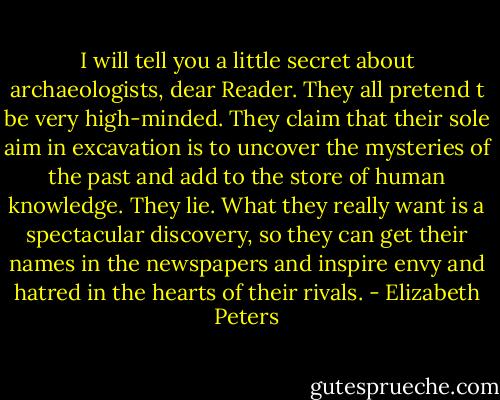 I will tell you a little secret about archaeologists, dear Reader. They all pretend t be very high-minded. They claim that their sole aim in excavation is to uncover the mysteries of the past and add to the store of human knowledge. They lie. What they really want is a spectacular discovery, so they can get their names in the newspapers and inspire envy and hatred in the hearts of their rivals. - Elizabeth Peters