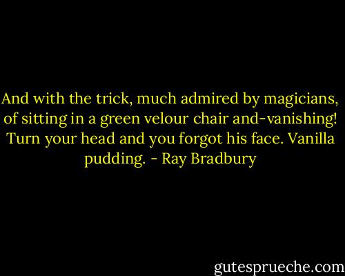 And with the trick, much admired by magicians, of sitting in a green velour chair and-vanishing! Turn your head and you forgot his face. Vanilla pudding. - Ray Bradbury