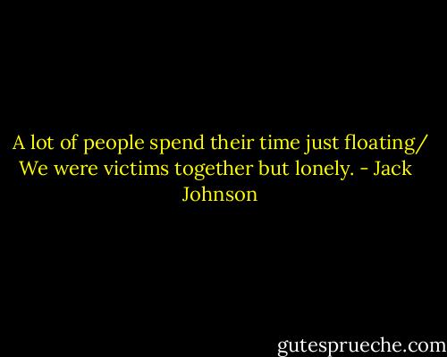 A lot of people spend their time just floating/<br />We were victims together but lonely. - Jack   Johnson