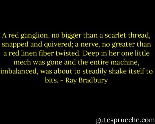 A red ganglion, no bigger than a scarlet thread, snapped and quivered; a nerve, no greater than a red linen fiber twisted. Deep in her one little mech was gone and the entire machine, imbalanced, was about to steadily shake itself to bits. - Ray Bradbury