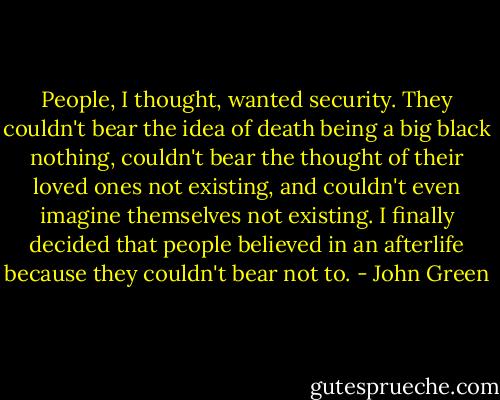 People, I thought, wanted security. They couldn't bear the idea of death being a big black nothing, couldn't bear the thought of their loved ones not existing, and couldn't even imagine themselves not existing. I finally decided that people believed in an afterlife because they couldn't bear not to. - John Green