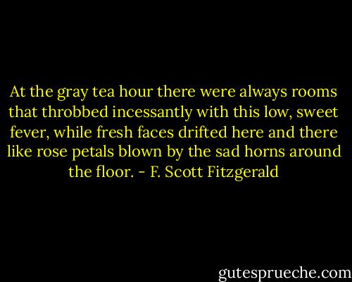 At the gray tea hour there were always rooms that throbbed incessantly with this low, sweet fever, while fresh faces drifted here and there like rose petals blown by the sad horns around the floor. - F. Scott Fitzgerald