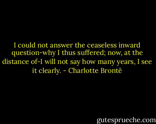 I could not answer the ceaseless inward question-why I thus suffered; now, at the distance of-I will not say how many years, I see it clearly. - Charlotte Brontë