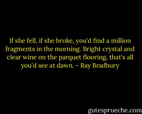 If she fell, if she broke, you'd find a million fragments in the morning. Bright crystal and clear wine on the parquet flooring, that's all you'd see at dawn. - Ray Bradbury