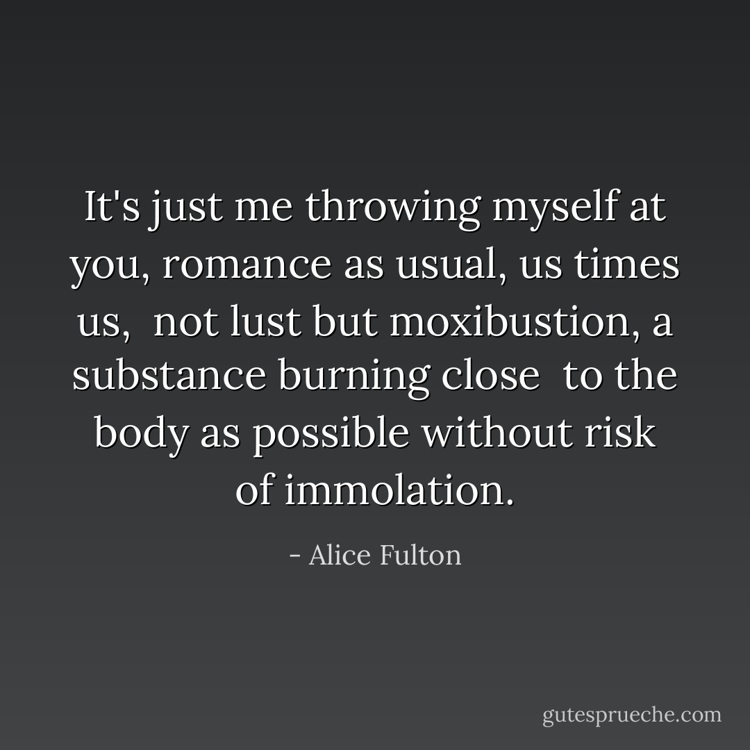It's just me throwing myself at you,<br />romance as usual, us times us,<br /><br />not lust but moxibustion,<br />a substance burning close<br /><br />to the body as possible<br />without risk of immolation. - Alice Fulton