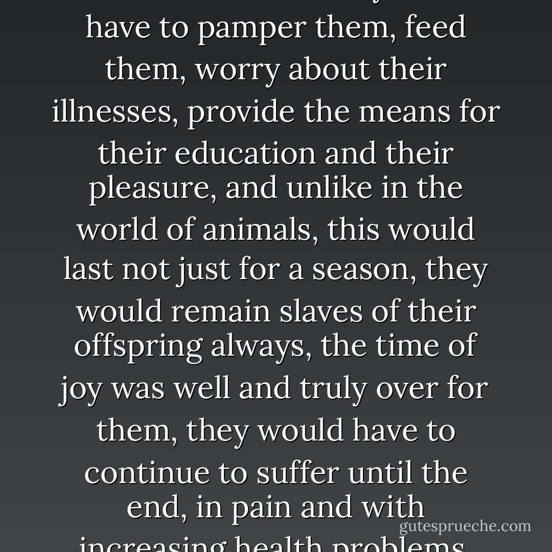 Youth was the time for happiness, its only season; young people, leading a lazy, carefree life, partially occupied by scarcely absorbing studies, were able to devote themselves unlimitedly to the liberated exultation of their bodies. They could play, dance, love, and multiply their pleasures. They could leave a party, in the early hours of the morning, in the company of sexual partners they had chosen, and contemplate the dreary line of employees going to work. They were the salt of the earth, and everything was given to them, everything was permitted for them, everything was possible. Later on, having started a family, having entered the adult world, they would be introduced to worry, work, responsibility, and the difficulties of existence; they would have to pay taxes, submit themselves to administrative formalities while ceaselessly bearing witness--powerless and shame-filled--to the irreversible degradation of their own bodies, which would be slow at first, then increasingly rapid; above all, they would have to look after children, mortal enemies, in their own homes, they would have to pamper them, feed them, worry about their illnesses, provide the means for their education and their pleasure, and unlike in the world of animals, this would last not just for a season, they would remain slaves of their offspring always, the time of joy was well and truly over for them, they would have to continue to suffer until the end, in pain and with increasing health problems, until they were no longer good for anything and were definitively thrown into the rubbish heap, cumbersome and useless. In return, their children would not be at all grateful, on the contrary their efforts, however strenuous, would never be considered enough, they would, until the bitter end, be considered guilty because of the simple fact of being <em>parents</em>. From this sad life, marked by shame, all joy would be pitilessly banished. When they wanted to draw near to young people's bodies, they would be chased away, rejected, ridiculed, insulted, and, more and more often nowadays, imprisoned. The physical bodies of young people, the only desirable possession the world has ever produced, were reserved for the exclusive use of the young, and the fate of the old was to work and to suffer. This was the true meaning of <em>solidarity between generations</em>; it was a pure and simple holocaust of each generation in favor of the one that replaced it, a cruel, prolonged holocaust that brought with it no consolation, no comfort, nor any material or emotional compensation. - Michel Houellebecq