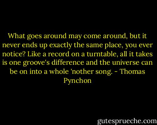 What goes around may come around, but it never ends up exactly the same place, you ever notice? Like a record on a turntable, all it takes is one groove's difference and the universe can be on into a whole 'nother song. - Thomas Pynchon
