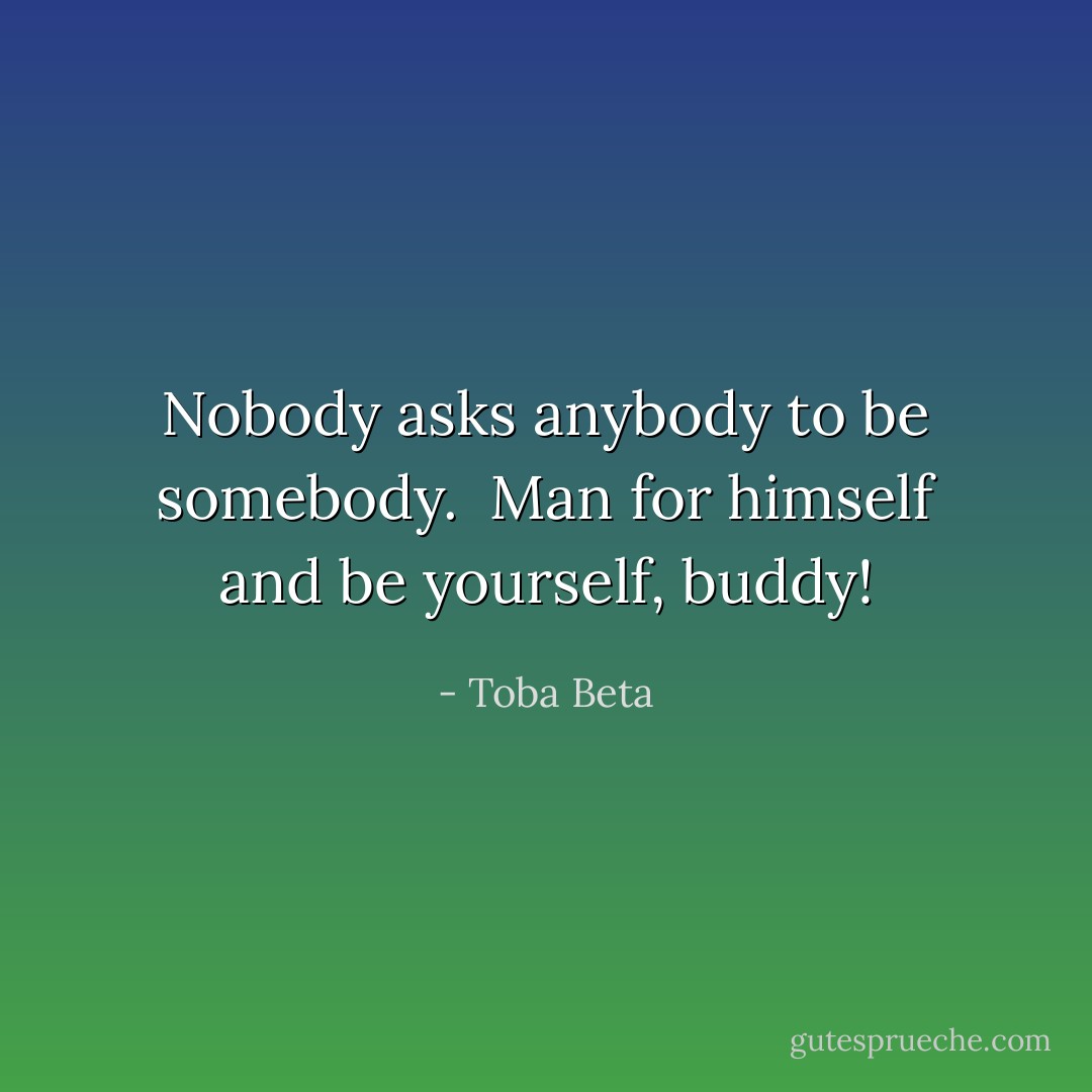 Nobody asks anybody to be somebody. <br />Man for himself and be yourself, buddy! - Toba Beta