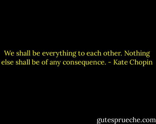 We shall be everything to each other. Nothing else shall be of any consequence. - Kate Chopin