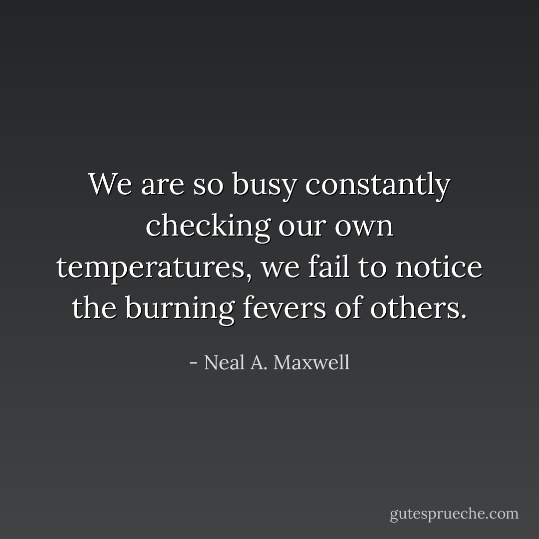 We are so busy constantly checking our own temperatures, we fail to notice the burning fevers of others. - Neal A. Maxwell