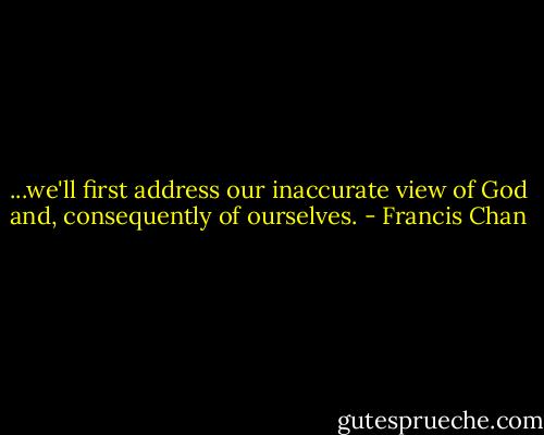 ...we'll first address our inaccurate view of God and, consequently of ourselves. - Francis Chan