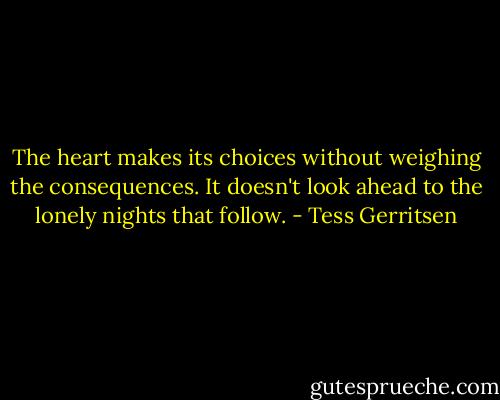 The heart makes its choices without weighing the consequences. It doesn't look ahead to the lonely nights that follow. - Tess Gerritsen