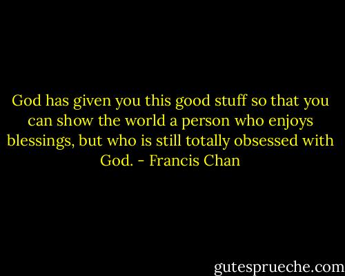 God has given you this good stuff so that you can show the world a person who enjoys blessings, but who is still totally obsessed with God. - Francis Chan