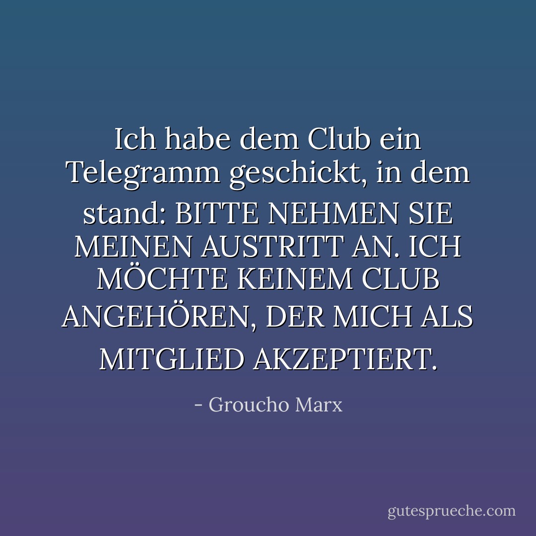 Ich habe dem Club ein Telegramm geschickt, in dem stand: BITTE NEHMEN SIE MEINEN AUSTRITT AN. ICH MÖCHTE KEINEM CLUB ANGEHÖREN, DER MICH ALS MITGLIED AKZEPTIERT. - Groucho Marx<