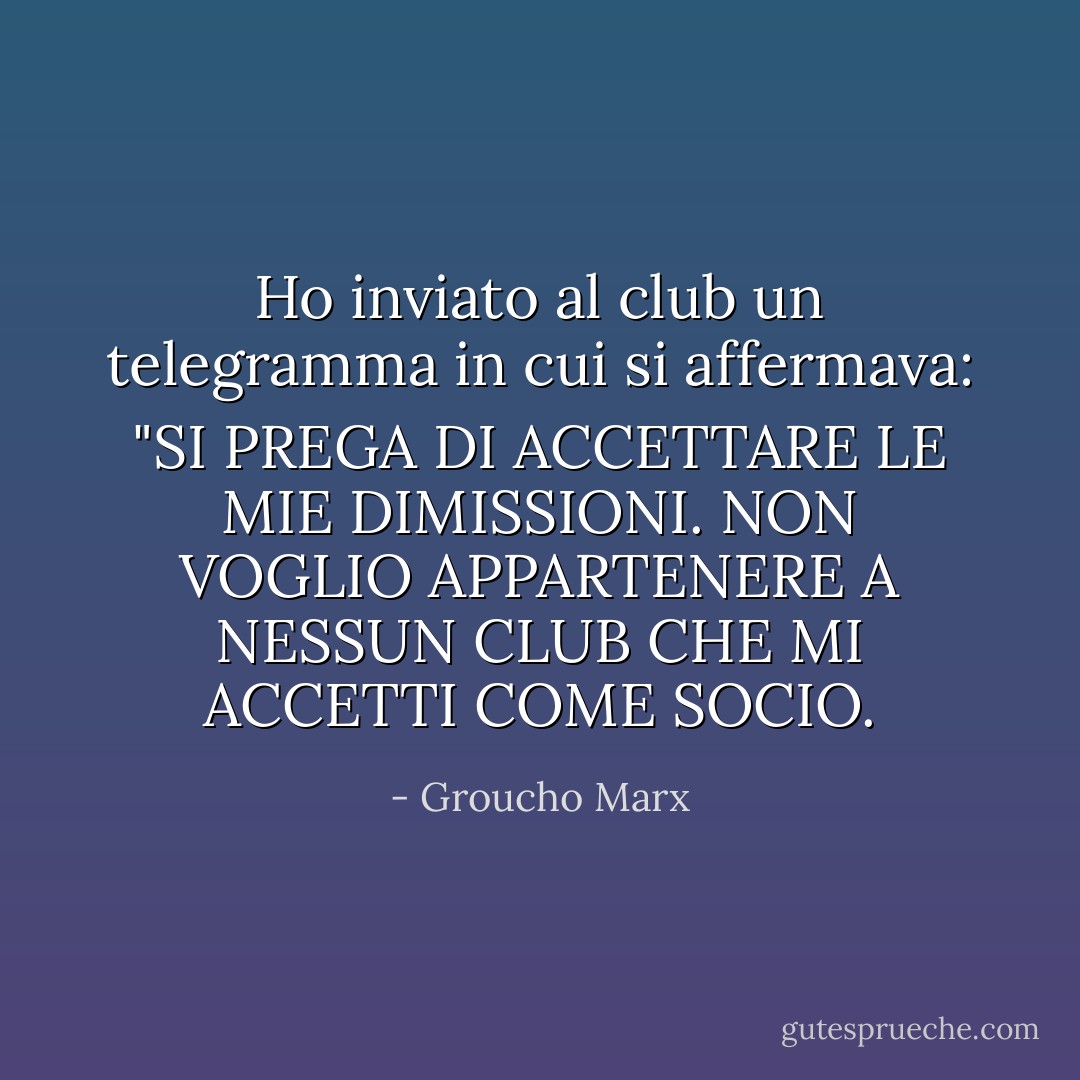 Ho inviato al club un telegramma in cui si affermava: "SI PREGA DI ACCETTARE LE MIE DIMISSIONI. NON VOGLIO APPARTENERE A NESSUN CLUB CHE MI ACCETTI COME SOCIO. - Groucho Marx
