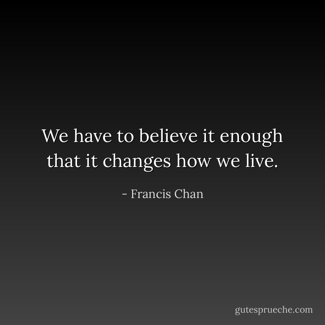 We have to believe it enough that it changes how we live. - Francis Chan