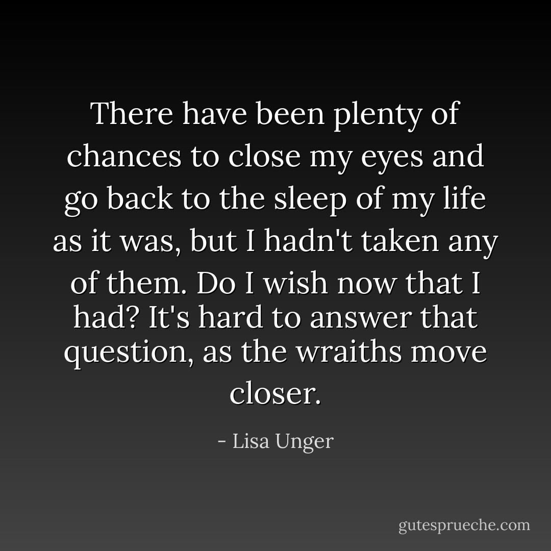 There have been plenty of chances to close my eyes and go back to the sleep of my life as it was, but I hadn't taken any of them. Do I wish now that I had? It's hard to answer that question, as the wraiths move closer. - Lisa Unger