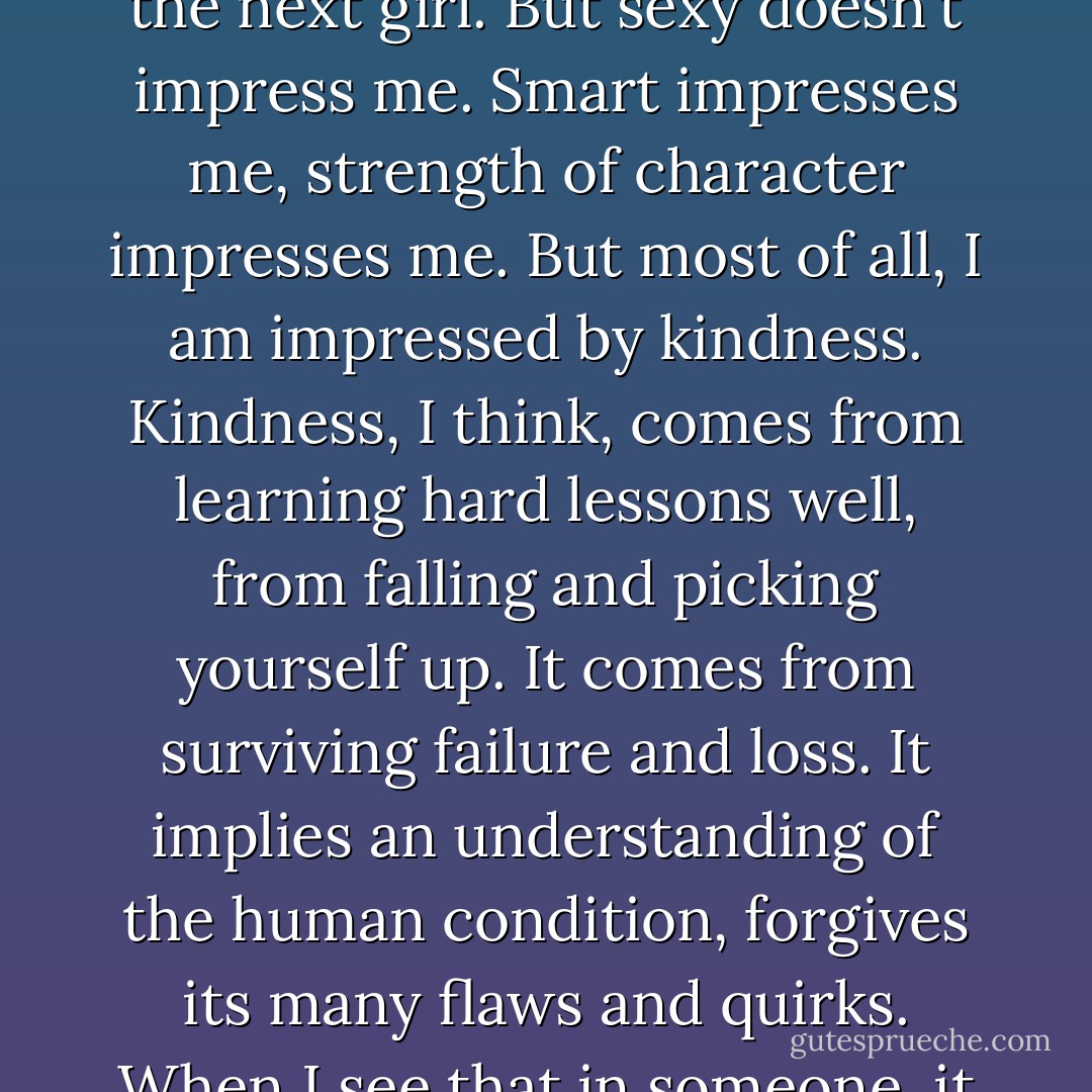 I can get my head turned by a good-looking guy as much as the next girl. But sexy doesn't impress me. Smart impresses me, strength of character impresses me. But most of all, I am impressed by kindness. Kindness, I think, comes from learning hard lessons well, from falling and picking yourself up. It comes from surviving failure and loss. It implies an understanding of the human condition, forgives its many flaws and quirks. When I see that in someone, it fills me with admiration. - Lisa Unger