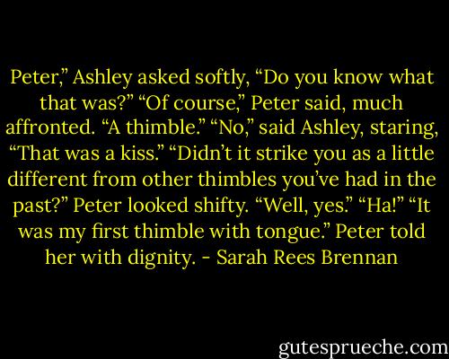 Peter,” Ashley asked softly, “Do you know what that was?”<br />“Of course,” Peter said, much affronted. “A thimble.”<br />“No,” said Ashley, staring, “That was a kiss.”<br />“Didn’t it strike you as a little different from other thimbles you’ve had in the past?”<br />Peter looked shifty. “Well, yes.”<br />“Ha!”<br />“It was my first thimble with tongue.” Peter told her with dignity. - Sarah Rees Brennan