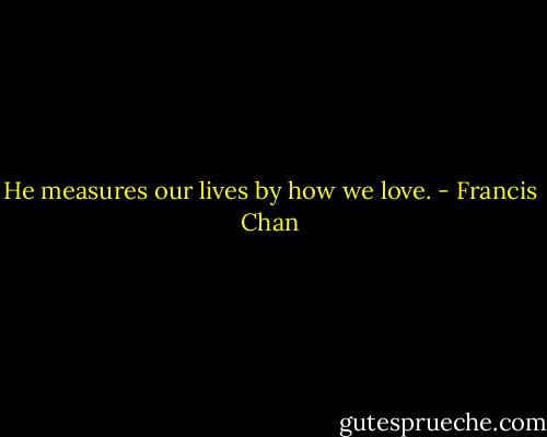 He measures our lives by how we love. - Francis Chan