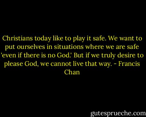 Christians today like to play it safe. We want to put ourselves in situations where we are safe 'even if there is no God.' But if we truly desire to please God, we cannot live that way. - Francis Chan