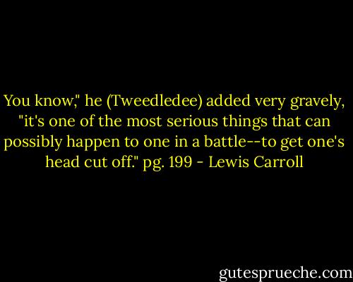 You know," he (Tweedledee) added very gravely, "it's one of the most serious things that can possibly happen to one in a battle--to get one's head cut off." pg. 199 - Lewis Carroll